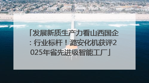 发展新质生产力看山西国企：行业标杆！潞安化机获评2025年省先进级智能工厂