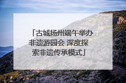 古城扬州端午举办非遗游园会 深度探索非遗传承模式