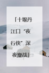 十堰丹江口“夜行侠”深夜鏖战