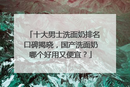 十大男士洗面奶排名口碑揭晓，国产洗面奶哪个好用又便宜？