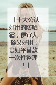十大公认好用的防晒霜，便宜大碗又好用：贵妇平替款一次性整理！