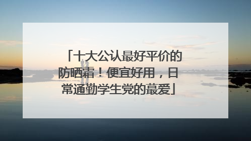 十大公认最好平价的防晒霜！便宜好用，日常通勤学生党的蕞爱