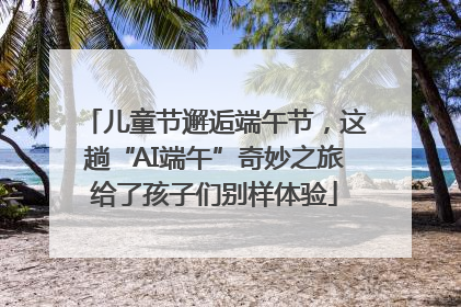 儿童节邂逅端午节，这趟“AI端午”奇妙之旅给了孩子们别样体验