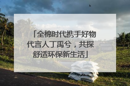 全棉时代携手好物代言人丁禹兮，共探舒适环保新生活