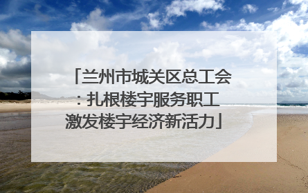 兰州市城关区总工会：扎根楼宇服务职工 激发楼宇经济新活力