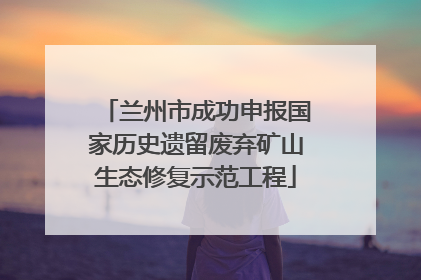 兰州市成功申报国家历史遗留废弃矿山生态修复示范工程