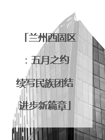兰州西固区：五月之约 续写民族团结进步新篇章