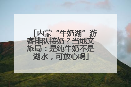 内蒙“牛奶湖”游客排队接奶？当地文旅局：是纯牛奶不是湖水，可放心喝