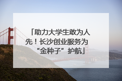 助力大学生敢为人先！长沙创业服务为“金种子”护航