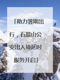 助力暑期出行，石景山公安出入境延时服务开启