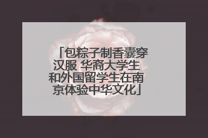 包粽子制香囊穿汉服 华裔大学生和外国留学生在南京体验中华文化