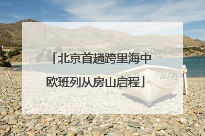 北京首趟跨里海中欧班列从房山启程