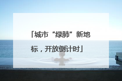 城市“绿肺”新地标，开放倒计时