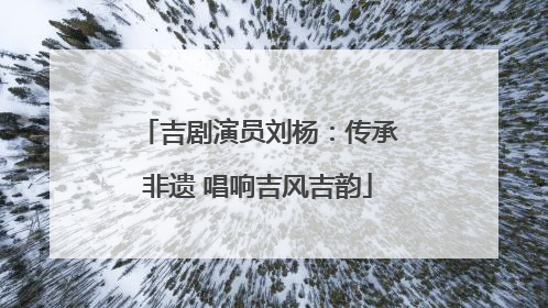 吉剧演员刘杨：传承非遗 唱响吉风吉韵