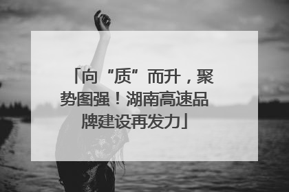 向“质”而升，聚势图强！湖南高速品牌建设再发力