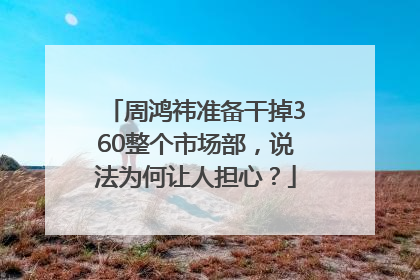 周鸿祎准备干掉360整个市场部，说法为何让人担心？
