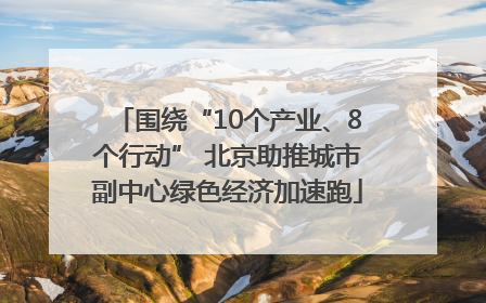 围绕“10个产业、8个行动” 北京助推城市副中心绿色经济加速跑