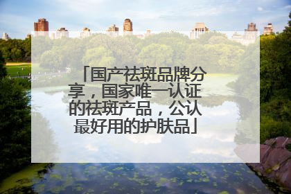 国产祛斑品牌分享，国家唯一认证的祛斑产品，公认最好用的护肤品