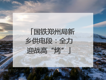 国铁郑州局新乡供电段：全力迎战高“烤”