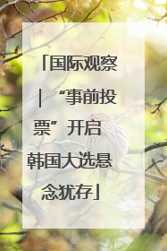 国际观察｜“事前投票”开启 韩国大选悬念犹存