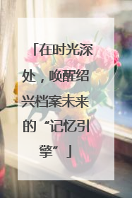 在时光深处，唤醒绍兴档案未来的“记忆引擎”
