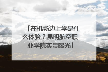 在机场边上学是什么体验？昆明航空职业学院实景曝光
