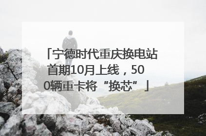 宁德时代重庆换电站首期10月上线，500辆重卡将“换芯”