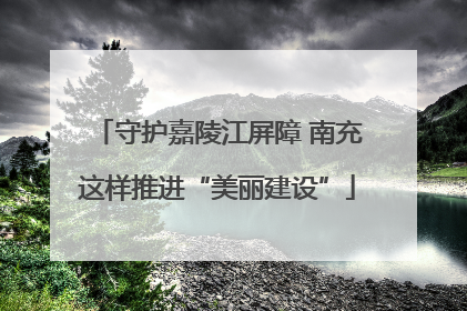 守护嘉陵江屏障 南充这样推进“美丽建设”