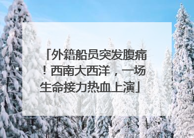 外籍船员突发腹痛！西南大西洋，一场生命接力热血上演