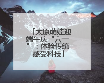 太原萌娃迎端午庆“六一”：体验传统 感受科技