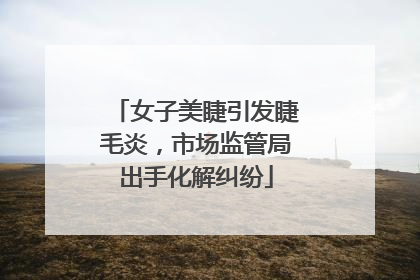 女子美睫引发睫毛炎，市场监管局出手化解纠纷
