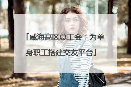 威海高区总工会：为单身职工搭建交友平台