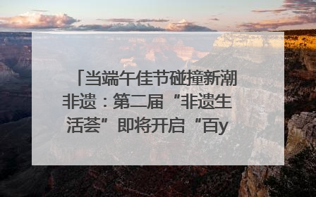 当端午佳节碰撞新潮非遗：第二届“非遗生活荟”即将开启“百young”新章