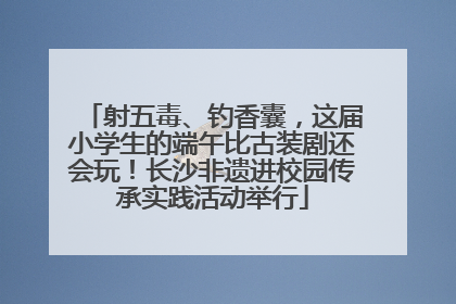 射五毒、钓香囊，这届小学生的端午比古装剧还会玩！长沙非遗进校园传承实践活动举行