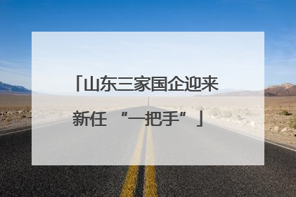 山东三家国企迎来新任 “一把手”