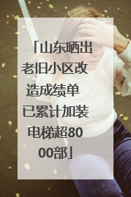 山东晒出老旧小区改造成绩单 已累计加装电梯超8000部