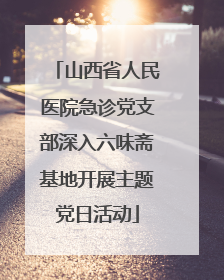 山西省人民医院急诊党支部深入六味斋基地开展主题党日活动