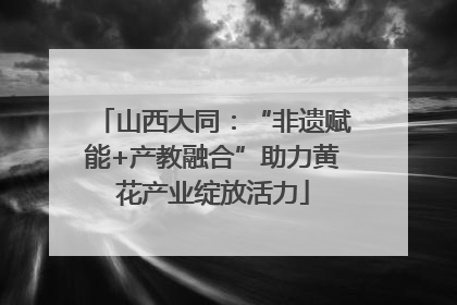 山西大同：“非遗赋能+产教融合”助力黄花产业绽放活力