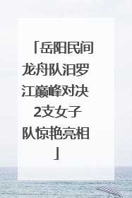 岳阳民间龙舟队汨罗江巅峰对决 2支女子队惊艳亮相