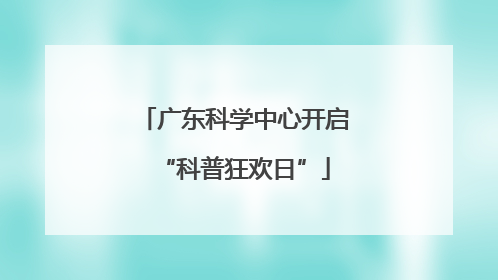 广东科学中心开启“科普狂欢日”