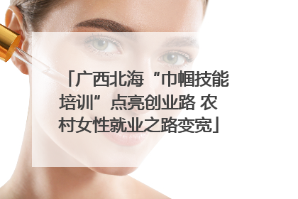 广西北海“巾帼技能培训”点亮创业路 农村女性就业之路变宽