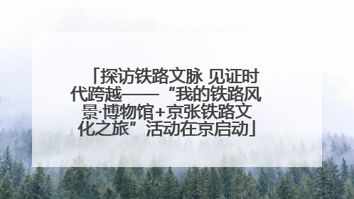 探访铁路文脉 见证时代跨越——“我的铁路风景·博物馆+京张铁路文化之旅”活动在京启动