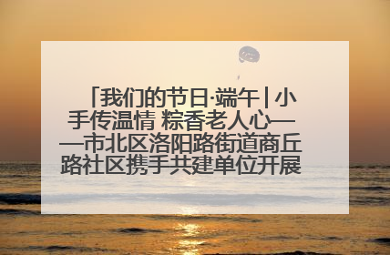 我们的节日·端午│小手传温情 粽香老人心——市北区洛阳路街道商丘路社区携手共建单位开展端午主题活动