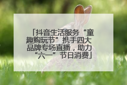 抖音生活服务“童趣购玩节”携手四大品牌专场直播，助力“六一”节日消费
