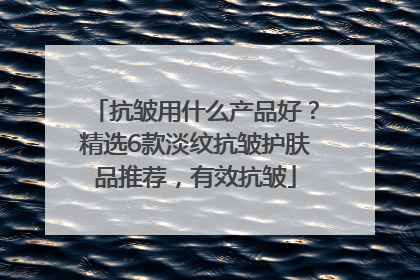 抗皱用什么产品好？精选6款淡纹抗皱护肤品推荐，有效抗皱