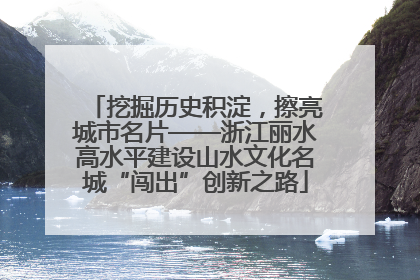 挖掘历史积淀，擦亮城市名片——浙江丽水高水平建设山水文化名城“闯出”创新之路
