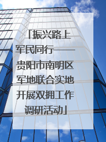 振兴路上 军民同行——贵阳市南明区军地联合实地开展双拥工作调研活动