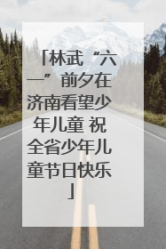 林武“六一”前夕在济南看望少年儿童 祝全省少年儿童节日快乐