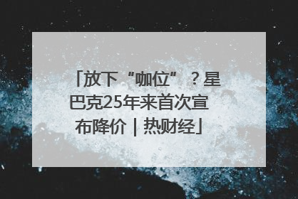 放下“咖位”？星巴克25年来首次宣布降价｜热财经