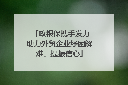 政银保携手发力 助力外贸企业纾困解难、提振信心